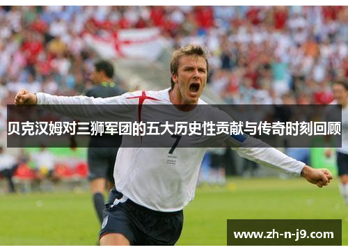 贝克汉姆对三狮军团的五大历史性贡献与传奇时刻回顾