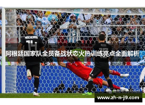 阿根廷国家队全员备战状态火热训练亮点全面解析