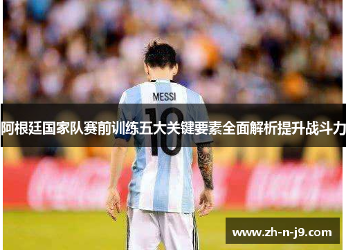 阿根廷国家队赛前训练五大关键要素全面解析提升战斗力