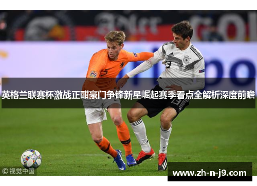 英格兰联赛杯激战正酣豪门争锋新星崛起赛季看点全解析深度前瞻 英格兰联赛杯激战正酣豪门争锋新星崛起赛季看点全解析深度前瞻
