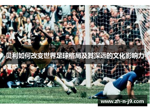 贝利如何改变世界足球格局及其深远的文化影响力 贝利如何改变世界足球格局及其深远的文化影响力