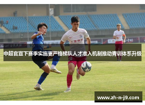 中超官宣下赛季实施更严格梯队人才准入机制推动青训体系升级 中超官宣下赛季实施更严格梯队人才准入机制推动青训体系升级