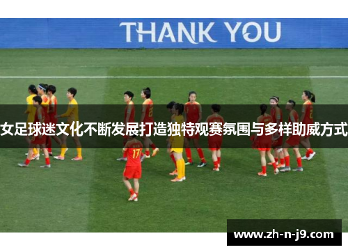 女足球迷文化不断发展打造独特观赛氛围与多样助威方式