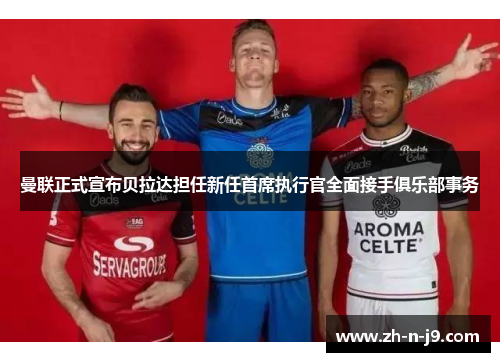 曼联正式宣布贝拉达担任新任首席执行官全面接手俱乐部事务 曼联正式宣布贝拉达担任新任首席执行官全面接手俱乐部事务