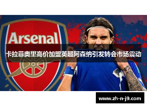 卡拉菲奥里高价加盟英超阿森纳引发转会市场震动 卡拉菲奥里高价加盟英超阿森纳引发转会市场震动